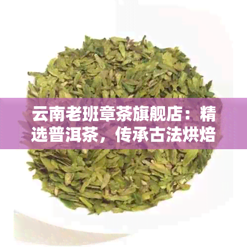 云南老班章茶旗舰店：精选普洱茶，传承古法烘焙，口感醇厚，回味悠长