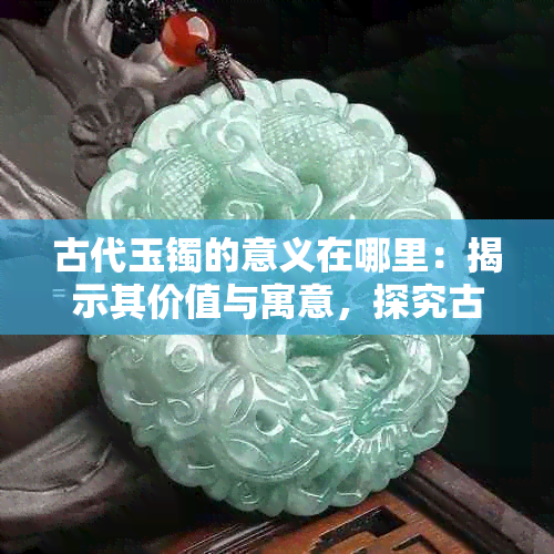 古代玉镯的意义在哪里：揭示其价值与寓意，探究古代玉镯子的真正价值