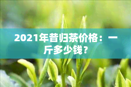 2021年昔归茶价格：一斤多少钱？