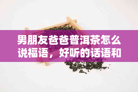 男朋友爸爸普洱茶怎么说福语，好听的话语和送礼建议