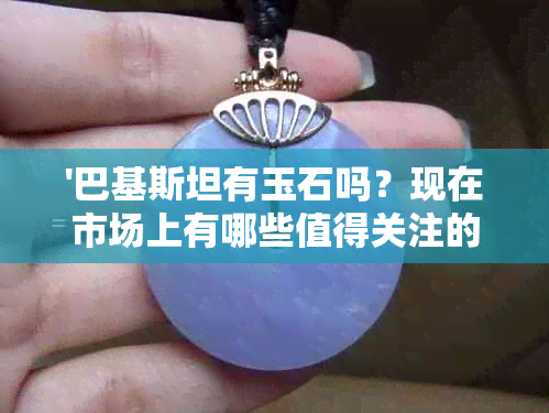 '巴基斯坦有玉石吗？现在市场上有哪些值得关注的巴基斯坦玉石品种？'