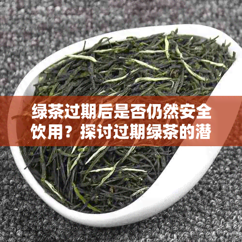 绿茶过期后是否仍然安全饮用？探讨过期绿茶的潜在风险与处理方法