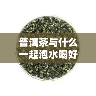 普洱茶与什么一起泡水喝好：探索普洱茶的搭配，让你的口感更上一层楼