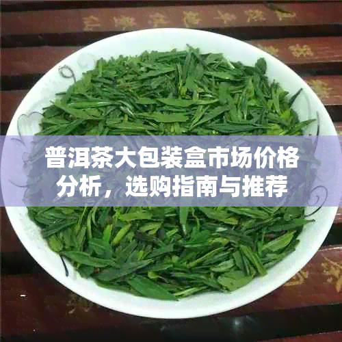 普洱茶大包装盒市场价格分析，选购指南与推荐