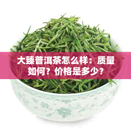 大臻普洱茶怎么样：质量如何？价格是多少？