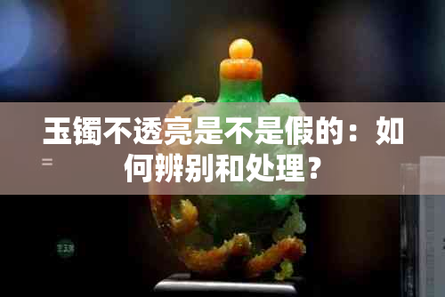 玉镯不透亮是不是假的：如何辨别和处理？