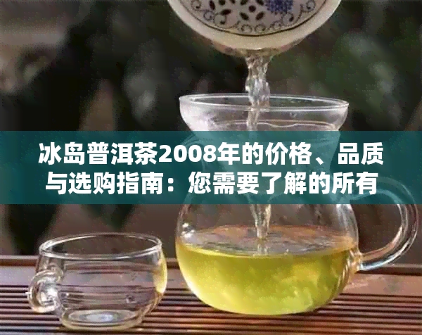 冰岛普洱茶2008年的价格、品质与选购指南：您需要了解的所有信息