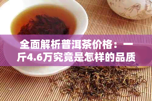 全面解析普洱茶价格：一斤4.6万究竟是怎样的品质与价值？