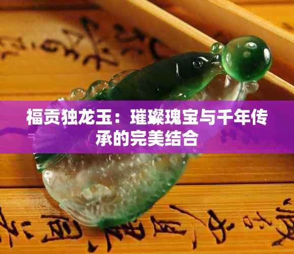 福贡独龙玉：璀璨瑰宝与千年传承的完美结合