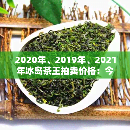 2020年、2019年、2021年冰岛茶王拍卖价格：今年冰岛茶王拍出价格是多少？