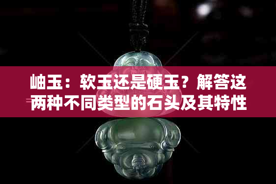 岫玉：软玉还是硬玉？解答这两种不同类型的石头及其特性