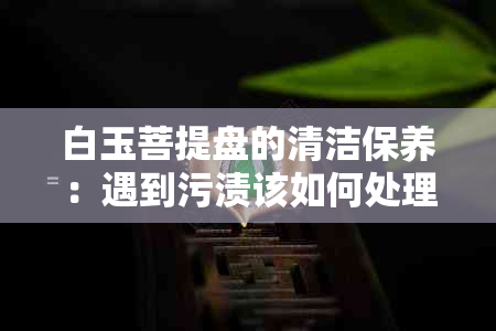 白玉菩提盘的清洁保养：遇到污渍该如何处理？