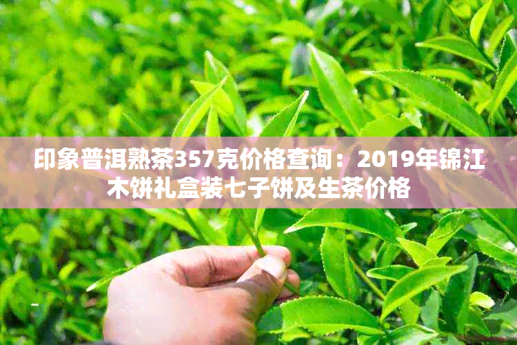 印象普洱熟茶357克价格查询：2019年锦江木饼礼盒装七子饼及生茶价格