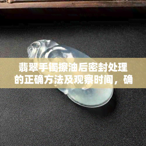 翡翠手镯擦油后密封处理的正确方法及观察时间，确保翡翠长久保持光泽