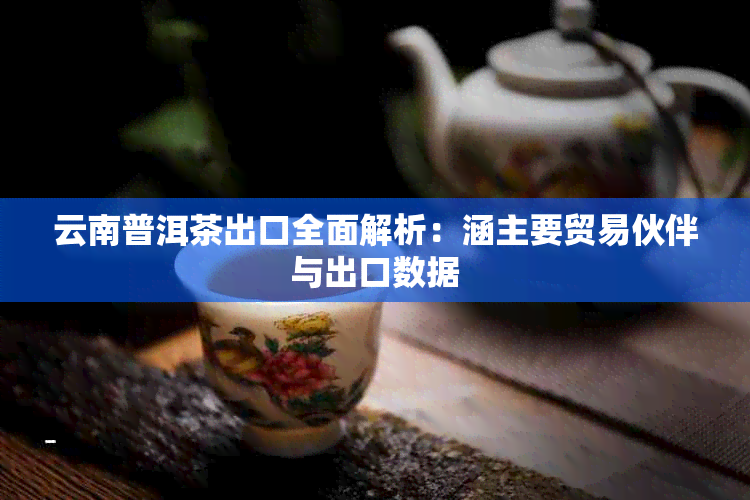 云南普洱茶出口全面解析：涵主要贸易伙伴与出口数据