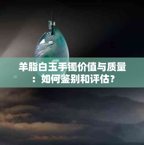 羊脂白玉手镯价值与质量：如何鉴别和评估？