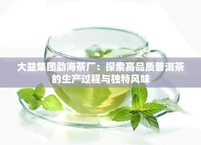 大益集团勐海茶厂：探索高品质普洱茶的生产过程与独特风味