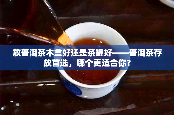 放普洱茶木盒好还是茶罐好——普洱茶存放首选，哪个更适合你？