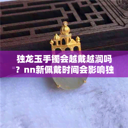 独龙玉手镯会越戴越润吗？nn新佩戴时间会影响独龙玉手镯的润度吗？