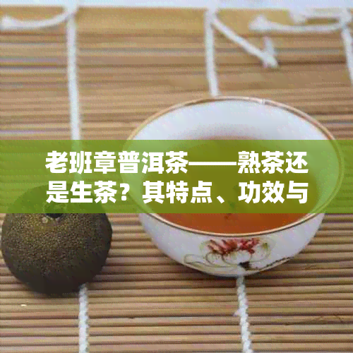 老班章普洱茶——熟茶还是生茶？其特点、功效与作用全解析