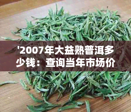 '2007年大益熟普洱多少钱：查询当年市场价格及最新7542价格表'