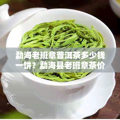 勐海老班章普洱茶多少钱一饼？勐海县老班章茶价格表，茶叶厂官网等信息一览