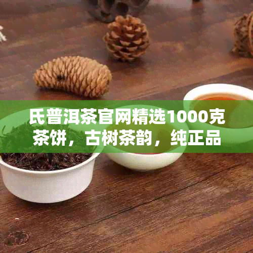 氏普洱茶官网精选1000克茶饼，古树茶韵，纯正品质，珍品茶叶价格