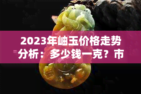 2023年岫玉价格走势分析：多少钱一克？市场前景如何？