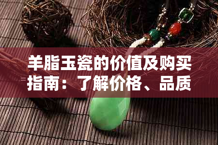 羊脂玉瓷的价值及购买指南：了解价格、品质与保养，看是否值得入手？