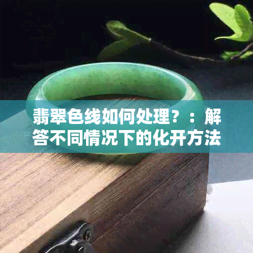 翡翠色线如何处理？：解答不同情况下的化开方法，让你更了解这个话题