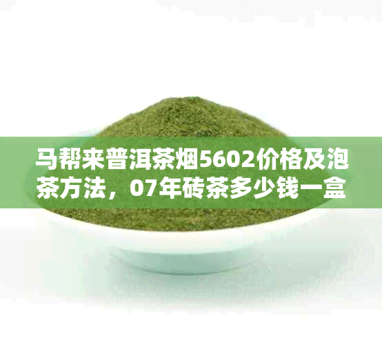 马帮来普洱茶5602价格及泡茶方法，07年砖茶多少钱一盒？