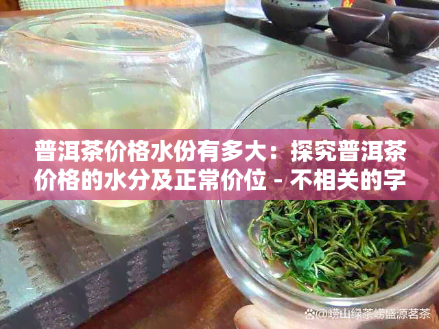 普洱茶价格水份有多大：探究普洱茶价格的水分及正常价位 - 不相关的字去掉