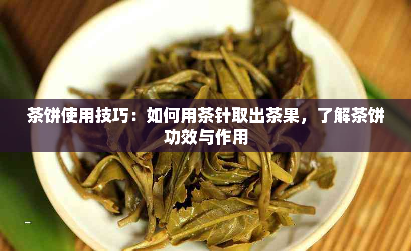 茶饼使用技巧：如何用茶针取出茶果，了解茶饼功效与作用