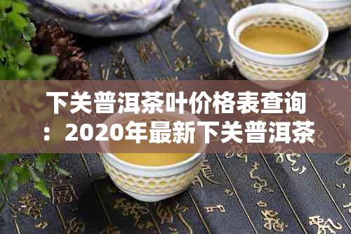 下关普洱茶叶价格表查询：2020年最新下关普洱茶行情报价，官网报价表一览。