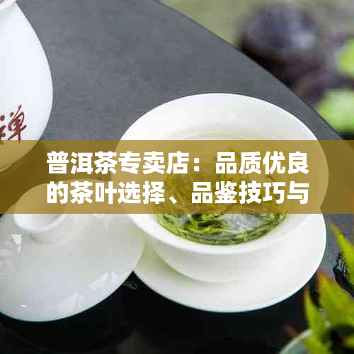 普洱茶专卖店：品质优良的茶叶选择、品鉴技巧与收藏建议一应俱全