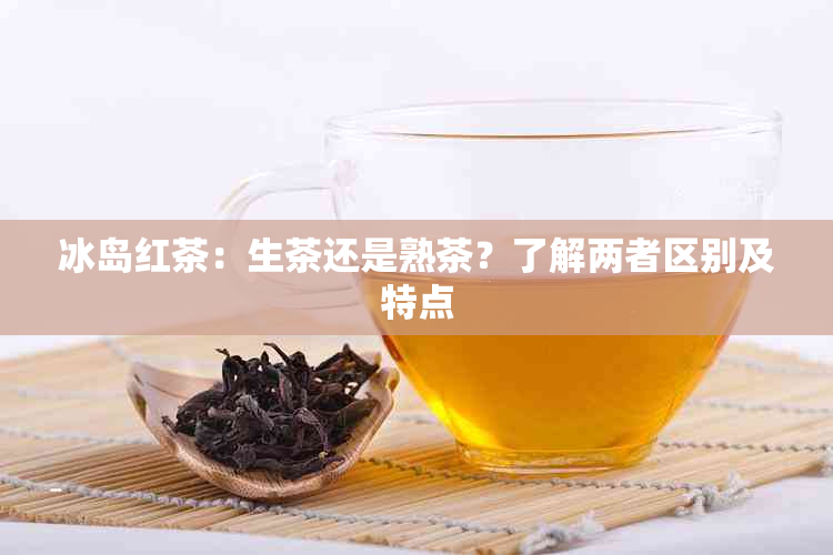 冰岛红茶：生茶还是熟茶？了解两者区别及特点