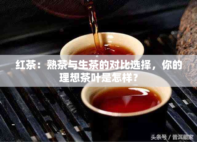 红茶：熟茶与生茶的对比选择，你的理想茶叶是怎样？