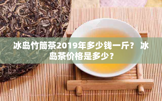 冰岛竹筒茶2019年多少钱一斤？ 冰岛茶价格是多少？