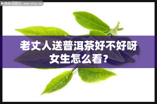 老丈人送普洱茶好不好呀女生怎么看？