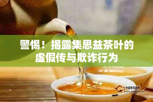 警惕！揭露集思益茶叶的虚假传与欺诈行为