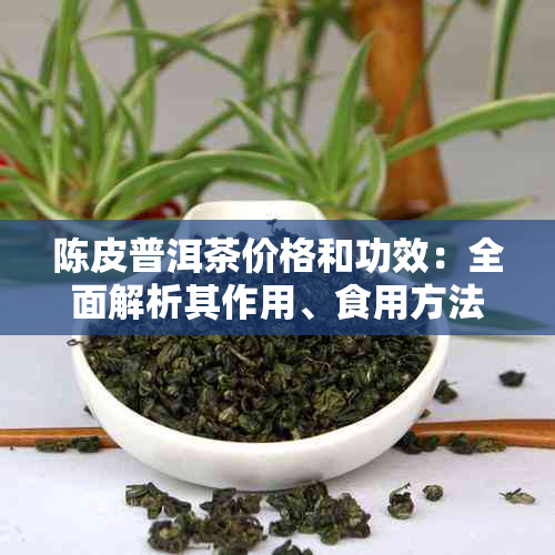 陈皮普洱茶价格和功效：全面解析其作用、食用方法与百科知识