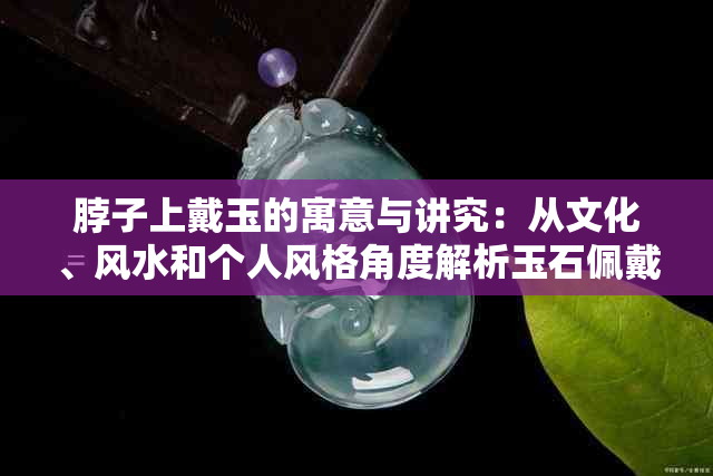 脖子上戴玉的寓意与讲究：从文化、风水和个人风格角度解析玉石佩戴的意义