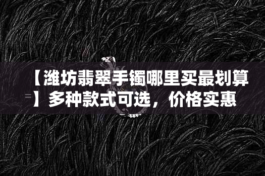 【潍坊翡翠手镯哪里买最划算】多种款式可选，价格实惠，品质保障