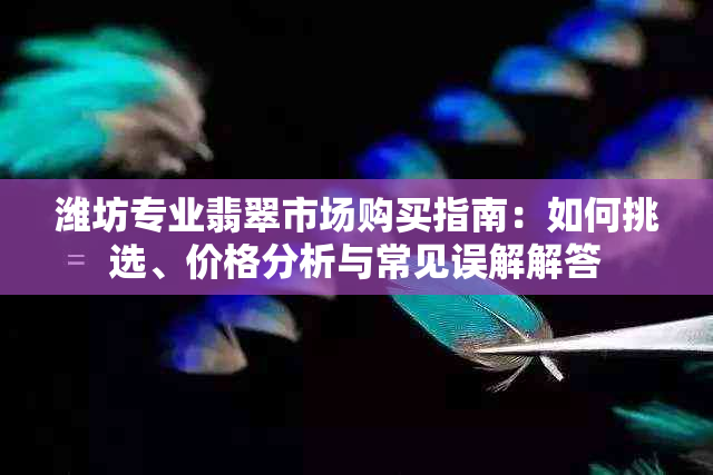 潍坊专业翡翠市场购买指南：如何挑选、价格分析与常见误解解答