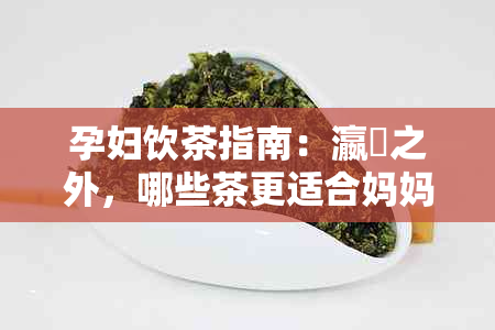 孕妇饮茶指南：瀛曞之外，哪些茶更适合妈妈们？