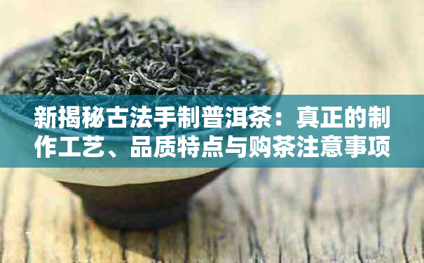 新揭秘古法手制普洱茶：真正的制作工艺、品质特点与购茶注意事项