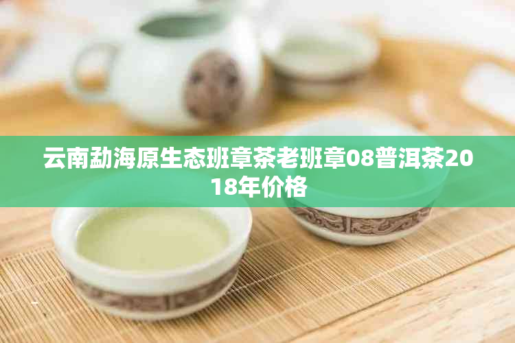 云南勐海原生态班章茶老班章08普洱茶2018年价格