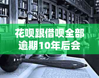 花呗跟借呗全部逾期10年后会发生什么