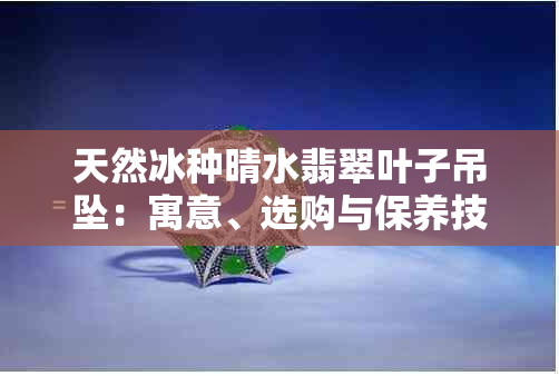 天然冰种晴水翡翠叶子吊坠：寓意、选购与保养技巧