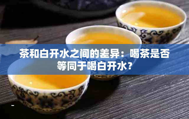 茶和白开水之间的差异：喝茶是否等同于喝白开水？